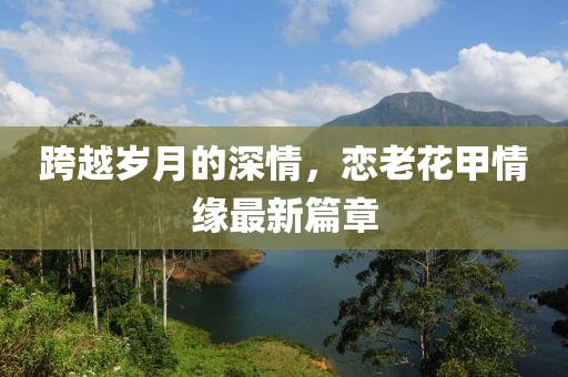 跨越岁月的深情，恋老花甲情缘最新篇章
