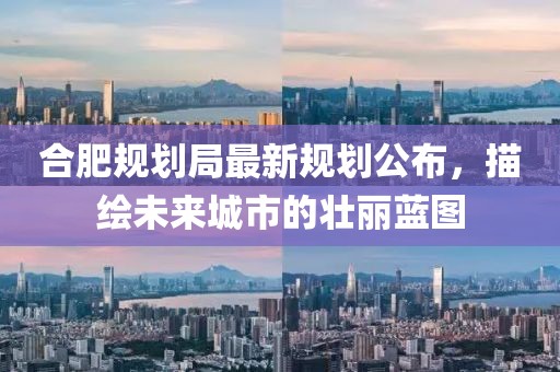 合肥规划局最新规划公布，描绘未来城市的壮丽蓝图