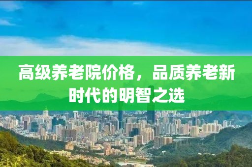 高级养老院价格，品质养老新时代的明智之选