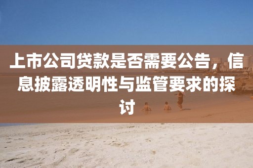 上市公司贷款是否需要公告，信息披露透明性与监管要求的探讨