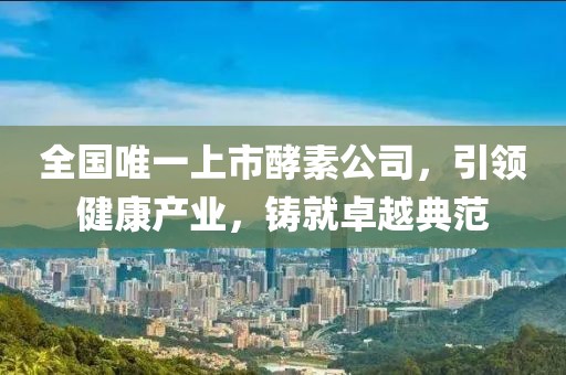 全国唯一上市酵素公司，引领健康产业，铸就卓越典范