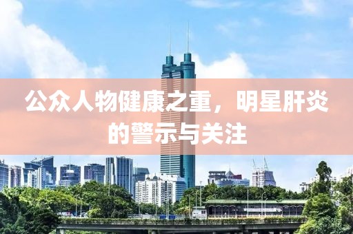 公众人物健康之重，明星肝炎的警示与关注