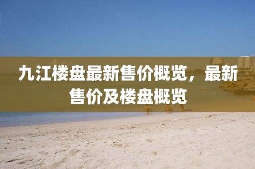 九江楼盘最新售价概览，最新售价及楼盘概览