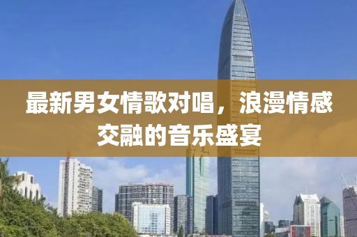 最新男女情歌对唱，浪漫情感交融的音乐盛宴