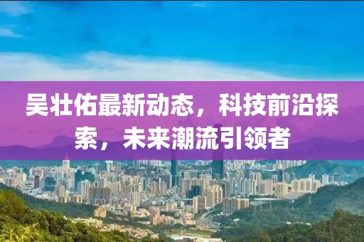吴壮佑最新动态，科技前沿探索，未来潮流引领者