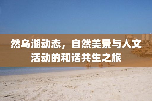 然乌湖动态，自然美景与人文活动的和谐共生之旅