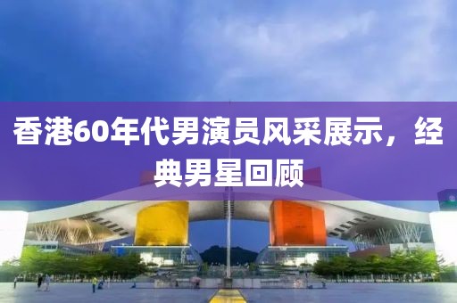 香港60年代男演员风采展示，经典男星回顾