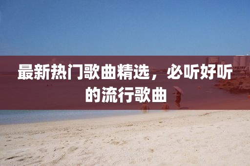 最新热门歌曲精选，必听好听的流行歌曲