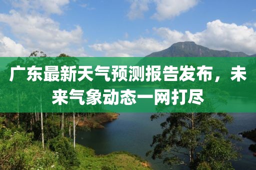 广东最新天气预测报告发布，未来气象动态一网打尽