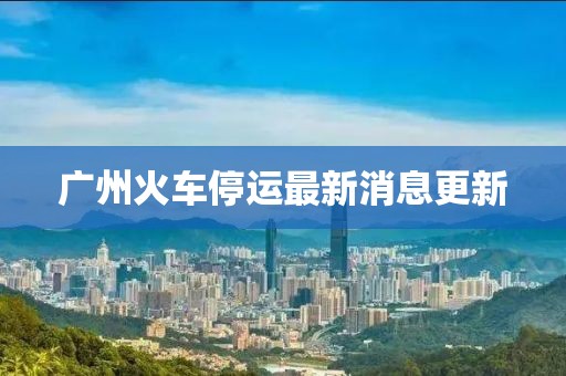 广州火车停运最新消息更新