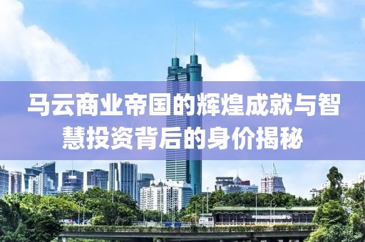 马云商业帝国的辉煌成就与智慧投资背后的身价揭秘