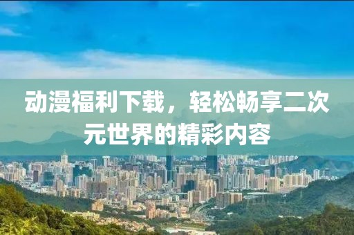 动漫福利下载，轻松畅享二次元世界的精彩内容