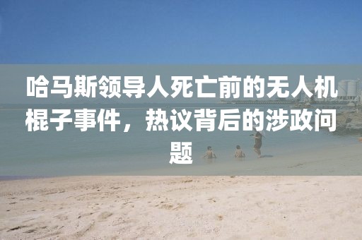 哈马斯领导人死亡前的无人机棍子事件，热议背后的涉政问题
