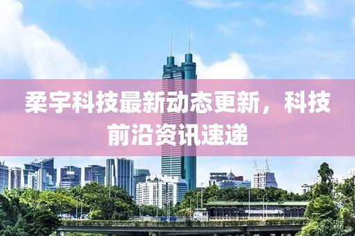 柔宇科技最新动态更新，科技前沿资讯速递