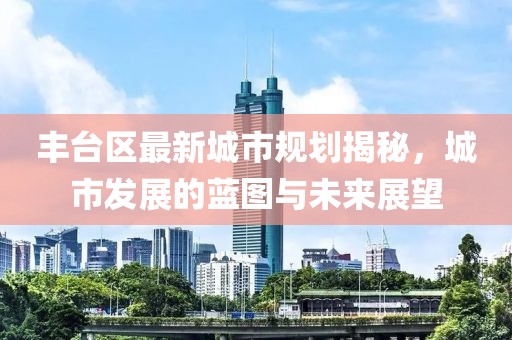 丰台区最新城市规划揭秘，城市发展的蓝图与未来展望