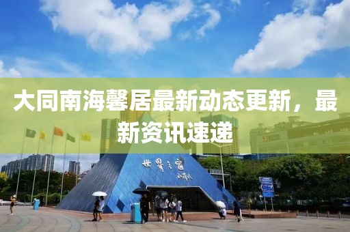 大同南海馨居最新动态更新，最新资讯速递