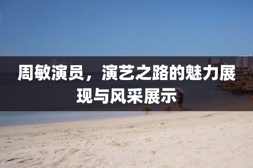 周敏演员，演艺之路的魅力展现与风采展示
