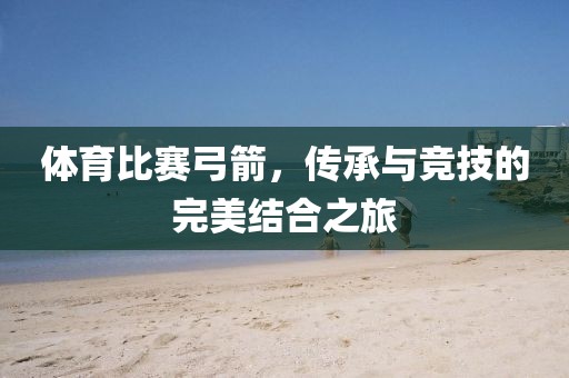 体育比赛弓箭，传承与竞技的完美结合之旅