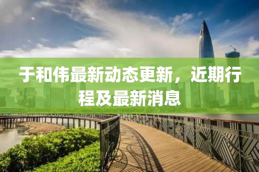 于和伟最新动态更新，近期行程及最新消息
