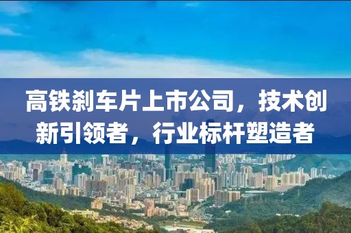高铁刹车片上市公司，技术创新引领者，行业标杆塑造者