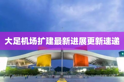 大足机场扩建最新进展更新速递