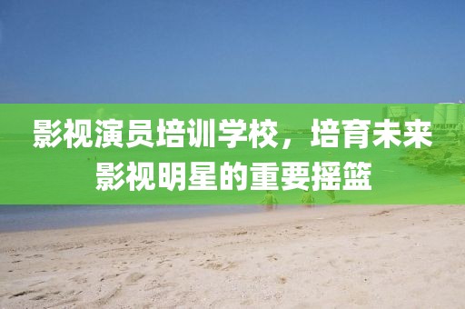 影视演员培训学校，培育未来影视明星的重要摇篮