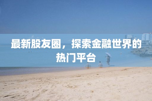 最新股友圈，探索金融世界的热门平台