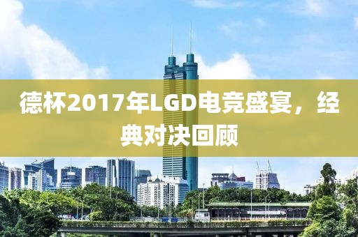 德杯2017年LGD电竞盛宴，经典对决回顾