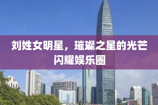 刘姓女明星，璀璨之星的光芒闪耀娱乐圈