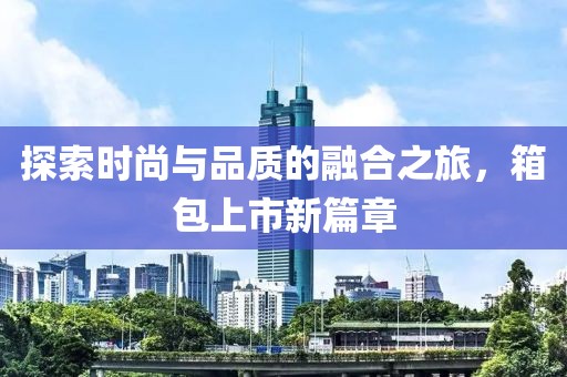 探索时尚与品质的融合之旅，箱包上市新篇章