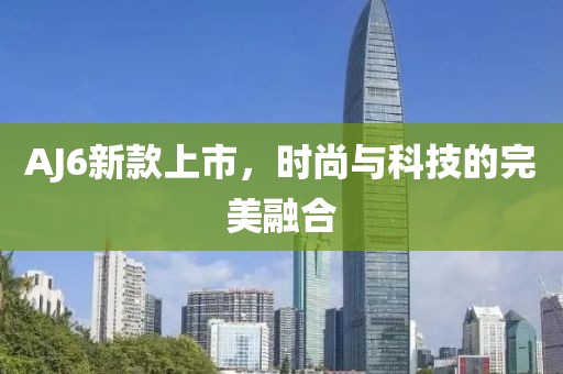 AJ6新款上市，时尚与科技的完美融合