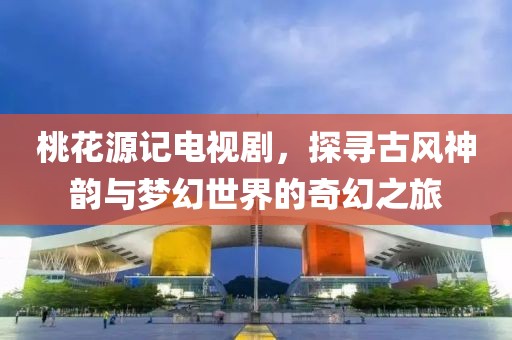 桃花源记电视剧，探寻古风神韵与梦幻世界的奇幻之旅