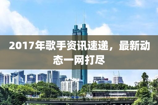 2017年歌手资讯速递，最新动态一网打尽