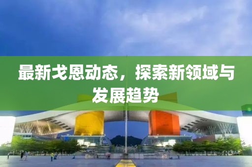 最新戈恩动态，探索新领域与发展趋势