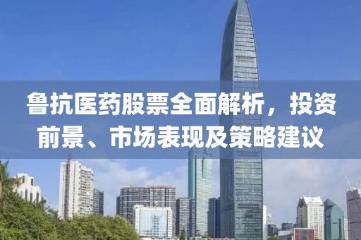 鲁抗医药股票全面解析，投资前景、市场表现及策略建议