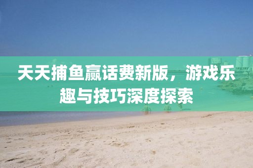 天天捕鱼赢话费新版，游戏乐趣与技巧深度探索