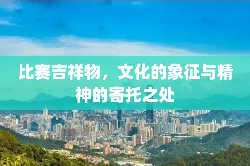 比赛吉祥物，文化的象征与精神的寄托之处