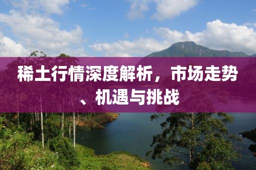 稀土行情深度解析，市场走势、机遇与挑战