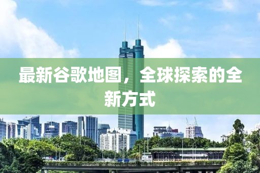 最新谷歌地图，全球探索的全新方式