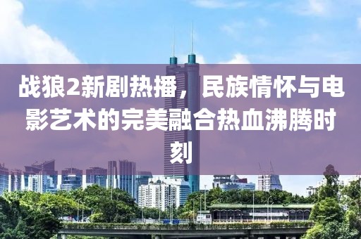 战狼2新剧热播，民族情怀与电影艺术的完美融合热血沸腾时刻