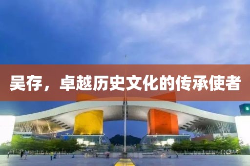 吴存，卓越历史文化的传承使者