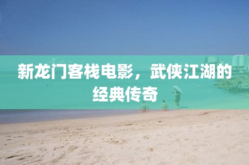 新龙门客栈电影，武侠江湖的经典传奇