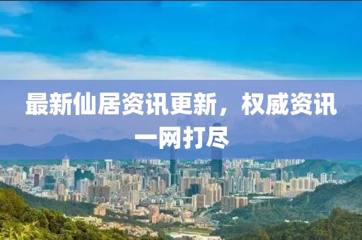 最新仙居资讯更新，权威资讯一网打尽