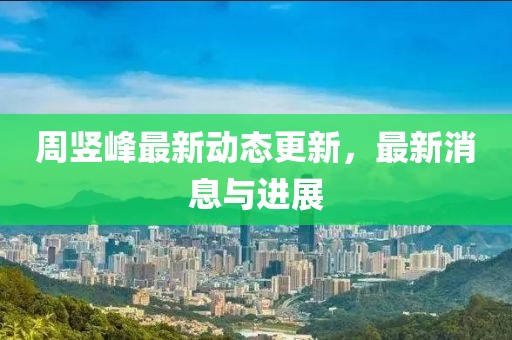 周竖峰最新动态更新，最新消息与进展