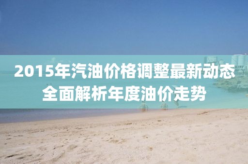 2015年汽油价格调整最新动态全面解析年度油价走势