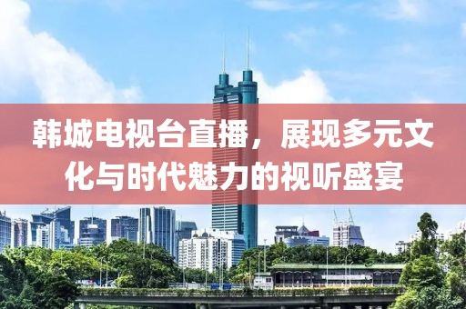 韩城电视台直播，展现多元文化与时代魅力的视听盛宴
