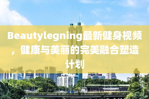 Beautylegning最新健身视频，健康与美丽的完美融合塑造计划