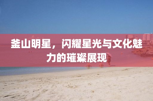 釜山明星，闪耀星光与文化魅力的璀璨展现