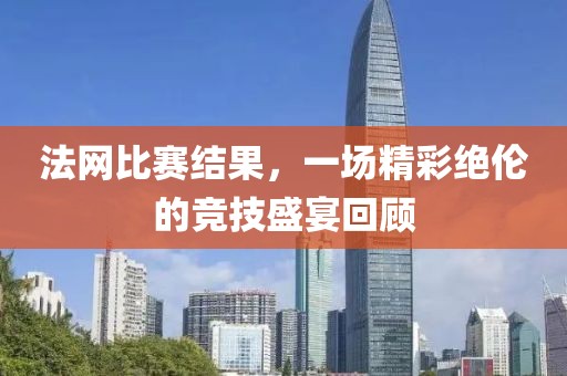 法网比赛结果，一场精彩绝伦的竞技盛宴回顾