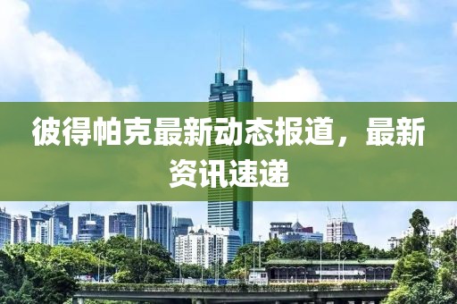 彼得帕克最新动态报道，最新资讯速递